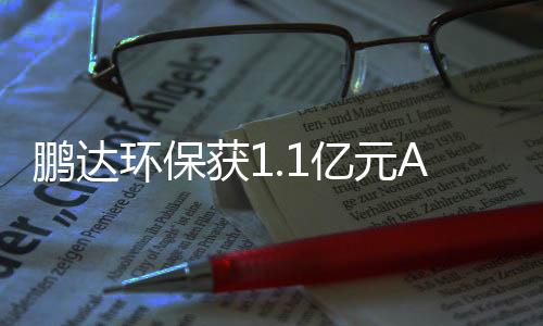 鹏达环保获1.1亿元A轮融资，毅达资本领投